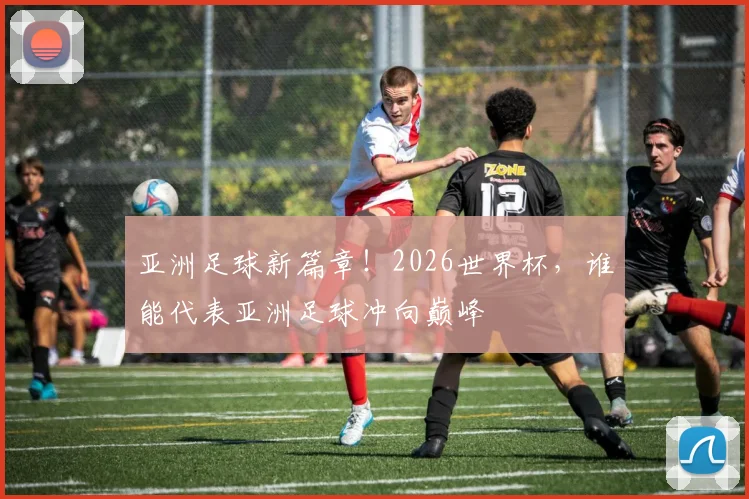 亚洲足球新篇章！2026世界杯，谁能代表亚洲足球冲向巅峰