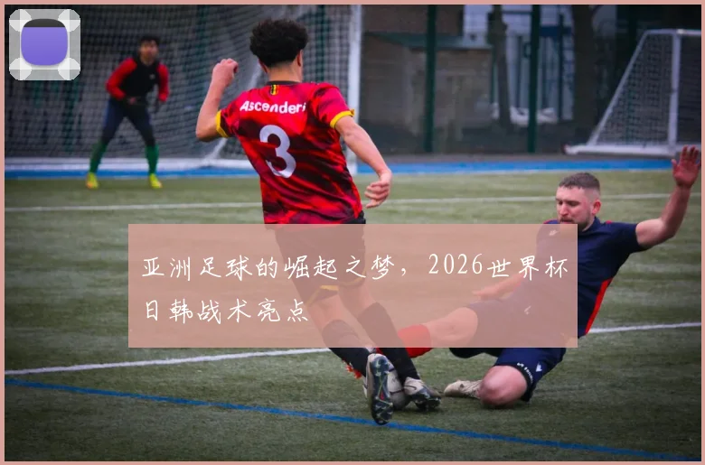 亚洲足球的崛起之梦，2026世界杯日韩战术亮点