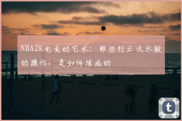 NBA2K电竞的艺术：那些行云流水般的操作，是如何炼成的