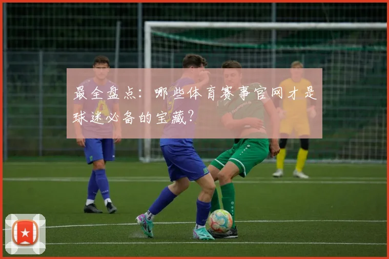 最全盘点：哪些体育赛事官网才是球迷必备的宝藏？