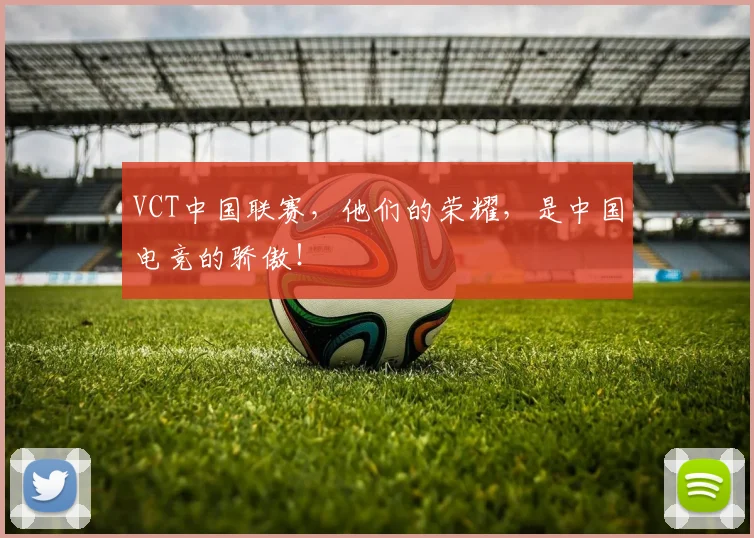 VCT中国联赛，他们的荣耀，是中国电竞的骄傲！