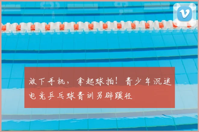 放下手机，拿起球拍！青少年沉迷电竞乒乓球青训另辟蹊径