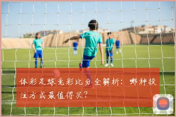 体彩足球竞彩比分全解析：哪种投注方式最值得买？